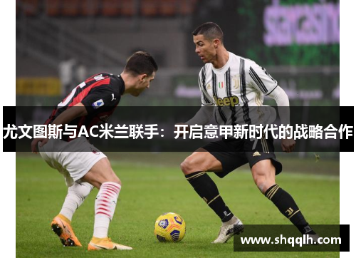 尤文图斯与AC米兰联手：开启意甲新时代的战略合作