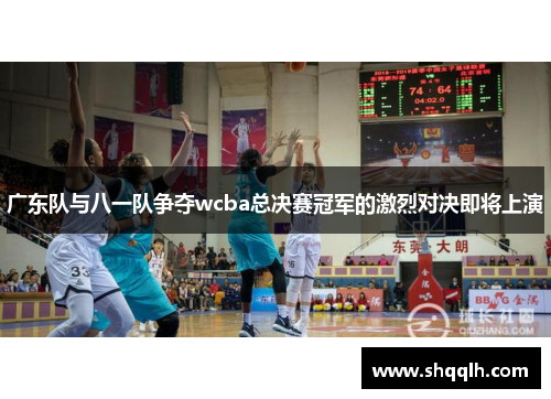 广东队与八一队争夺wcba总决赛冠军的激烈对决即将上演